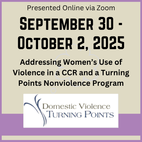 Flyer with text: Presented Online via Zoom. September 30 - October 2, 2025. Addressing Women’s Use of Violence in a CCR and a Turning Points Nonviolence Program, with Domestic Violence Turning Points logo.
